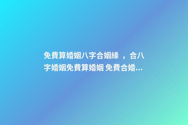 免費算婚姻八字合姻緣，合八字婚姻免費算婚姻 免費合婚姻測算，免費合姻緣算八字！